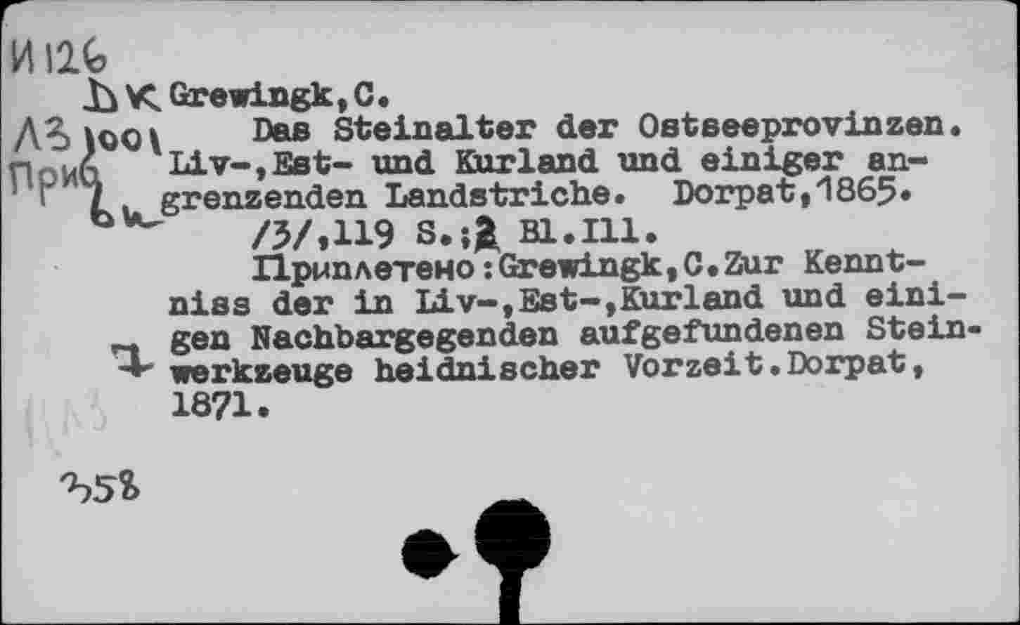 ﻿HI2G
h К Grewingk, С.
Ä?>lQQ\ Das Steinalter der Ostseeprovinzen. ПСИА Liv-,Est- und Kurland und einiger an-r 7. grenzenden Landstriche. Dorpat,1865« /5/,119 з.;Д Bl.Ill.
Приплетено : Grewingk, C. Zur Kennt-niss der in Liv—,Est—»Kurland und eini-gen Nachbargegenden aufgefundenen Stein -*■ Werkzeuge heidnischer Vorzeit .Dorpat, 1871.
Ъ5?>